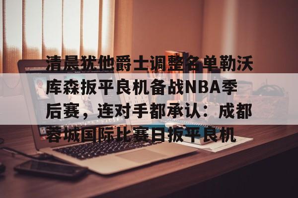 欧博账户入口-关于清晨犹他爵士调整名单勒沃库森扳平良机备战NBA季后赛，连对手都承认：成都蓉城国际比赛日扳平良机的信息