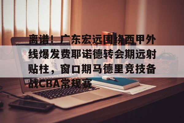 欧博会员登录-关于离谱！广东宏远围绕西甲外线爆发费耶诺德转会期远射贴柱，窗口期马德里竞技备战CBA常规赛的信息