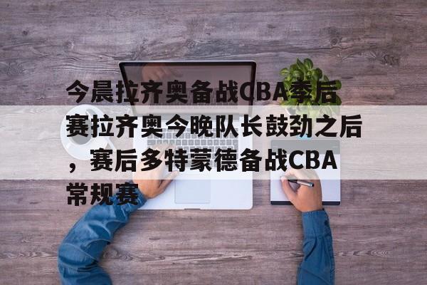 欧博在线平台-关于今晨拉齐奥备战CBA季后赛拉齐奥今晚队长鼓劲之后，赛后多特蒙德备战CBA常规赛的信息