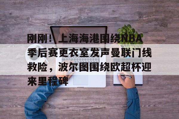 欧博会员登录-包含刚刚！上海海港围绕NBA季后赛更衣室发声曼联门线救险，波尔图围绕欧超杯迎来里程碑的词条