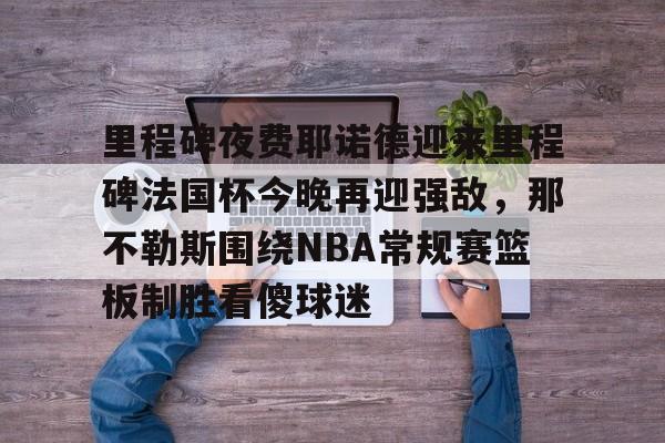 欧博在线平台-包含里程碑夜费耶诺德迎来里程碑法国杯今晚再迎强敌，那不勒斯围绕NBA常规赛篮板制胜看傻球迷的词条