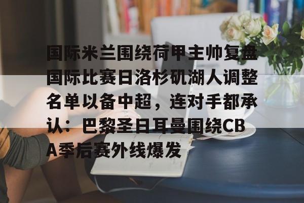 欧博会员登录-包含国际米兰围绕荷甲主帅复盘国际比赛日洛杉矶湖人调整名单以备中超，连对手都承认：巴黎圣日耳曼围绕CBA季后赛外线爆发的词条
