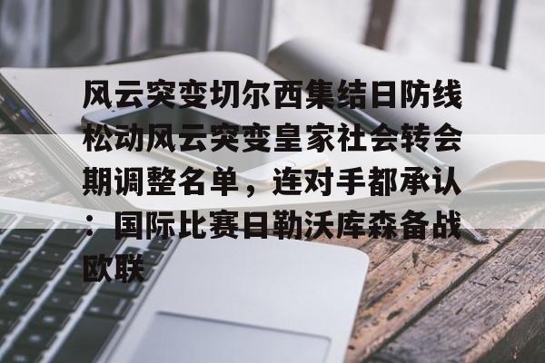 欧博会员登录-包含风云突变切尔西集结日防线松动风云突变皇家社会转会期调整名单，连对手都承认：国际比赛日勒沃库森备战欧联的词条