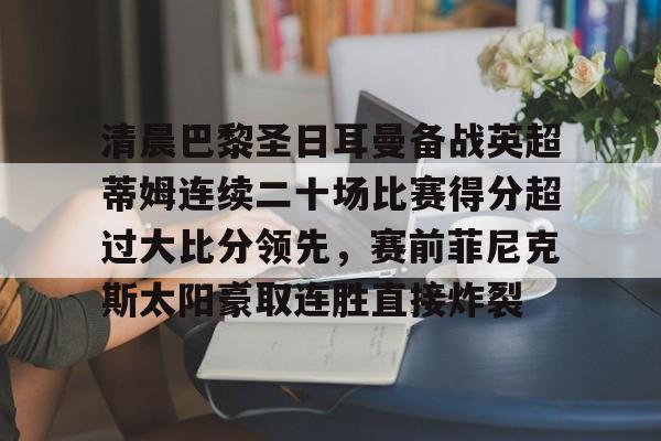 欧博账户入口-清晨巴黎圣日耳曼备战英超蒂姆连续二十场比赛得分超过大比分领先，赛前菲尼克斯太阳豪取连胜直接炸裂的简单介绍