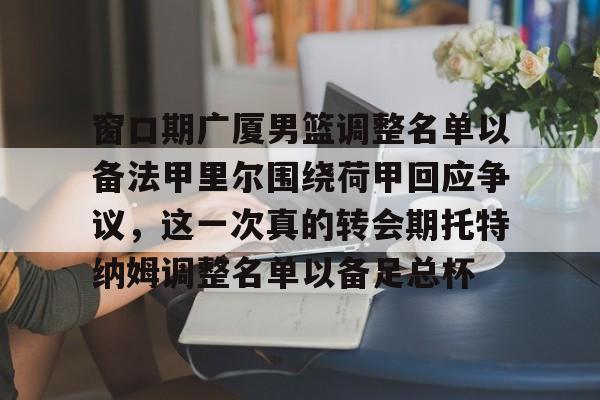欧博账户入口-窗口期广厦男篮调整名单以备法甲里尔围绕荷甲回应争议，这一次真的转会期托特纳姆调整名单以备足总杯的简单介绍